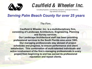 Caulfield & Wheeler Inc. Serving Palm Beach County for over 25 years ,[object Object],Consulting Engineers, Land Planning, Surveyors, Landscape Architecture, High Definition 3D Scanning Caulfield & Wheeler, Inc. is a multidisciplinary firm, consisting of Landscape Architecture, Engineering, Planning and Survey services. Our Landscape Architectural staff has been providing professional services to the South Florida area since 1983. Our managing professionals stay abreast of project schedules and progress, to ensure performance and client satisfaction.  This combination of multi-talented individuals and active involvement of the firm’s managing professionals in every project from beginning to end has earned its professional reputation and repeat clients. 