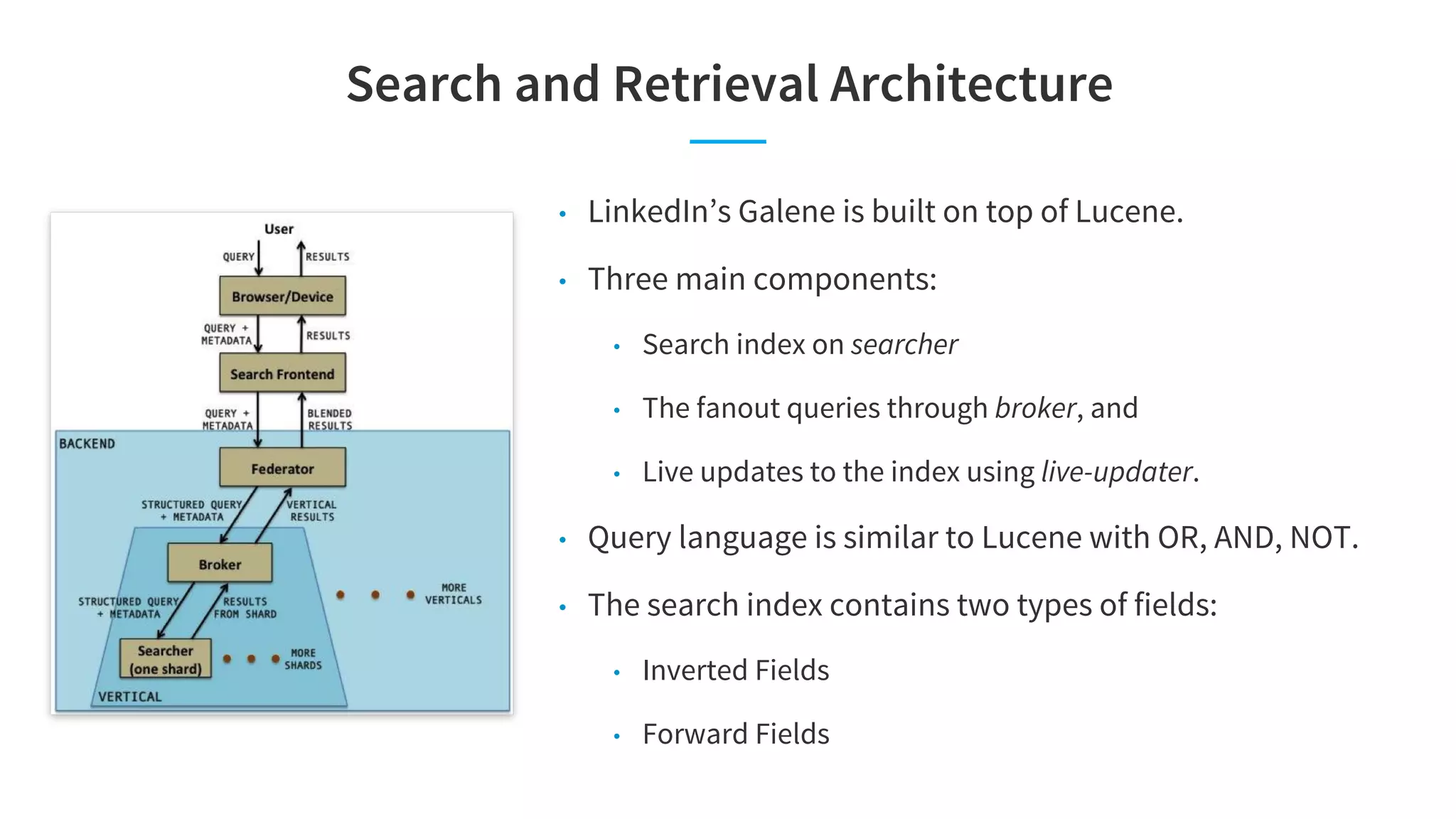 Search and Retrieval Architecture
• LinkedIn’s Galene is built on top of Lucene.
• Three main components:
• Search index on searcher
• The fanout queries through broker, and
• Live updates to the index using live-updater.
• Query language is similar to Lucene with OR, AND, NOT.
• The search index contains two types of fields:
• Inverted Fields
• Forward Fields
 
