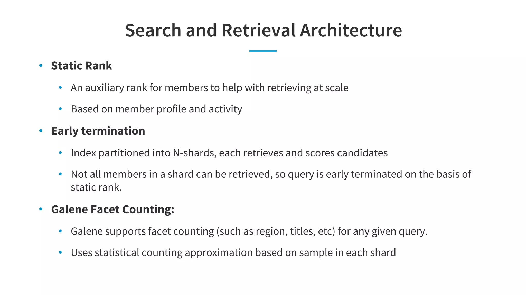 Search and Retrieval Architecture
• Static Rank
• An auxiliary rank for members to help with retrieving at scale
• Based on member profile and activity
• Early termination
• Index partitioned into N-shards, each retrieves and scores candidates
• Not all members in a shard can be retrieved, so query is early terminated on the basis of
static rank.
• Galene Facet Counting:
• Galene supports facet counting (such as region, titles, etc) for any given query.
• Uses statistical counting approximation based on sample in each shard
 
