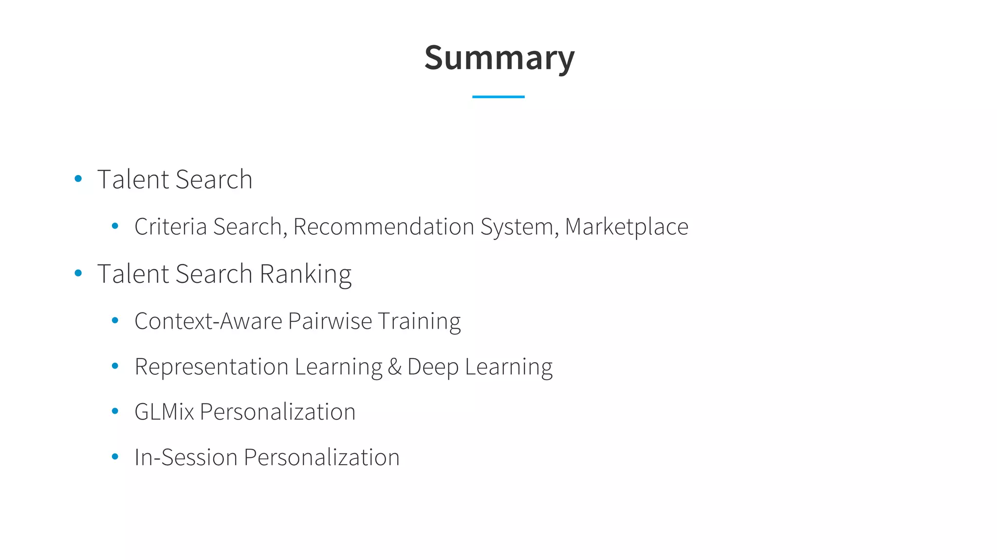 Summary
• Talent Search
• Criteria Search, Recommendation System, Marketplace
• Talent Search Ranking
• Context-Aware Pairwise Training
• Representation Learning & Deep Learning
• GLMix Personalization
• In-Session Personalization
 
