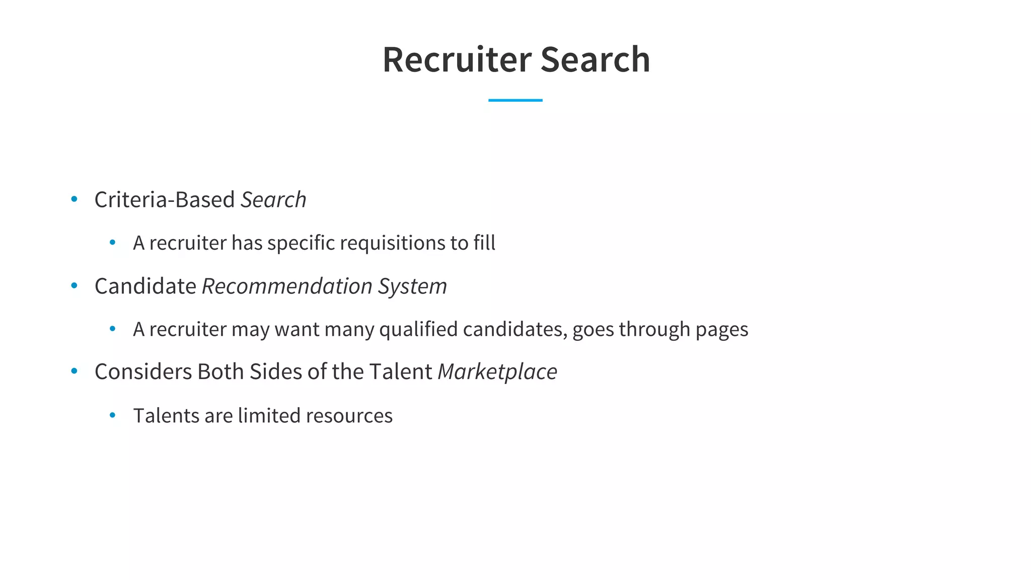 Recruiter Search
• Criteria-Based Search
• A recruiter has specific requisitions to fill
• Candidate Recommendation System
• A recruiter may want many qualified candidates, goes through pages
• Considers Both Sides of the Talent Marketplace
• Talents are limited resources
 