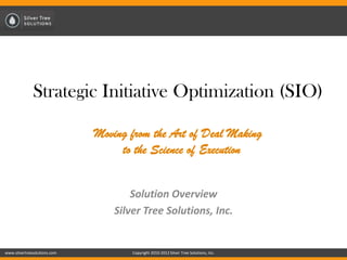 Strategic Initiative Optimization (SIO)

                              Moving from the Art of Deal Making
                                   to the Science of Execution


                                      Solution Overview
                                  Silver Tree Solutions, Inc.


www.silvertreesolutions.com           Copyright 2010-2012 Silver Tree Solutions, Inc.
 