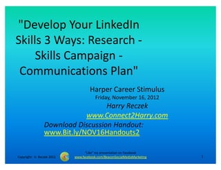 "Develop Your LinkedIn
Skills 3 Ways: Research -
     Skills Campaign -
 Communications Plan"
                                     Harper Career Stimulus
                                        Friday, November 16, 2012
                                   Harry Reczek
                             www.Connect2Harry.com
                 Download Discussion Handout:
                 www.Bit.ly/NOV16Handouts2

                                  "Like" my presentation on Facebook
Copyright: H. Reczek 2012   www.facebook.com/BeaconSocialMediaMarketing   1
 