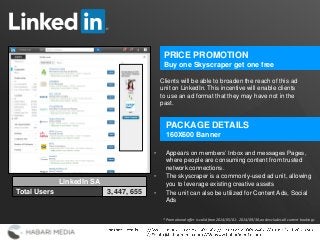 1
Clients will be able to broaden the reach of this ad
unit on LinkedIn. This incentive will enable clients
to use an ad format that they may have not in the
past.
PRICE PROMOTION
Buy one Skyscraper get one free
PACKAGE DETAILS
160X600 Banner
• Appears on members’ Inbox and messages Pages,
where people are consuming content from trusted
network connections.
• The skyscraper is a commonly-used ad unit, allowing
you to leverage existing creative assets
• The unit can also be utilized for Content Ads, Social
Ads
LinkedIn SA
Total Users 3, 447, 655
* Promotional offer is valid from 2014/05/01 - 2014/09/30, and excludes all current bookings
 