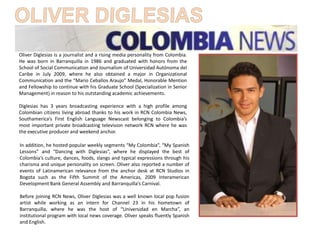 Oliver Diglesias is a journalist and a rising media personality from Colombia. He was born in Barranquilla in 1986 and graduated with honors from the School of Social Communication and Journalism of Universidad Autónoma del Caribe in July 2009, where he also obtained a major in Organizational Communication and the “Mario CeballosAraujo” Medal, Honorable Mention and Fellowship to continue with his Graduate School (Specialization in Senior Management) in reason to his outstanding academic achievements.  Diglesiashas 3 years broadcasting experience with a high profile among Colombian citizens living abroad thanks to his work in RCN Colombia News, Southamerica’s First English Language Newscast belonging to Colombia’s most important private broadcasting television network RCN where he was the executive producer and weekend anchor. In addition, he hosted popular weekly segments “My Colombia”, “My Spanish Lessons” and “Dancing with Diglesias”, where he displayed the best of Colombia’s culture, dances, foods, slangs and typical expressions through his charisma and unique personality on screen. Oliver also reported a number of events of Latinamerican relevance from the anchor desk at RCN Studios in Bogota such as the Fifth Summit of the Americas, 2009 Interamerican Development Bank General Assembly and Barranquilla’s Carnival.  Before joining RCN News, Oliver Diglesias was a well known local pop fusion artist while working as an intern for Channel 23 in his hometown of Barranquilla, where he was the host of “Universidad en Marcha”, an institutional program with local news coverage. Oliver speaks fluently Spanish and English. OLIVER DIGLESIAS 