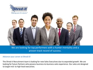 We are looking for top performers with a hunter mentality and a
proven track record of success.
Advance your career at Shred-it!
The Shred-it Recruitment team is looking for new Sales Executives due to expanded growth. We are
looking for future Partners who possess business-to-business sales experience. Our sales are designed
to target mid- to high-level executives.
 