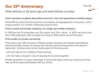 Our 25th Anniversary
What defined us 25 years ago and what defines us today
November 27, 2018
From monoline to global diversified reinsurer; from Cat specialist to holistic player:
PartnerRe has diversified its business in all classes and geographies of insurance, with a
unique position in a number of Specialty product lines.
From a small and nimble company, to a larger yet nimble company:
In 1993 we had 10 employees and 1bn capital, and 100+ clients. In 2018, we have more
than 1000 employees, 8bn in capital and close to 3000 clients around the world
From public to private ownership:
Three years ago, after 22 years of being a public company, we changed ownership to
become privately owned, by owners who see the value of reinsurance and long-term
ownership. At times when all our clients aspire to find reinsurers:
- who can take on the volatility of their earnings
- who can take a long-term view of growing the business together,
Private ownership is a clear advantage. It lends itself really well to our business and the
way we think about partnerships with our clients.
1
 