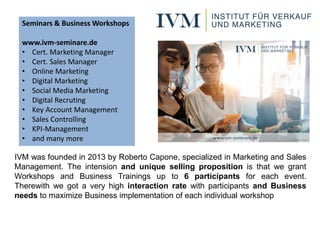 IVM was founded in 2013 by Roberto Capone, specialized in Marketing and Sales
Management. The intension and unique selling proposition is that we grant
Workshops and Business Trainings up to 6 participants for each event.
Therewith we got a very high interaction rate with participants and Business
needs to maximize Business implementation of each individual workshop
Seminars & Business Workshops
www.ivm-seminare.de
• Cert. Marketing Manager
• Cert. Sales Manager
• Online Marketing
• Digital Marketing
• Social Media Marketing
• Digital Recruting
• Key Account Management
• Sales Controlling
• KPI-Management
• and many more
 