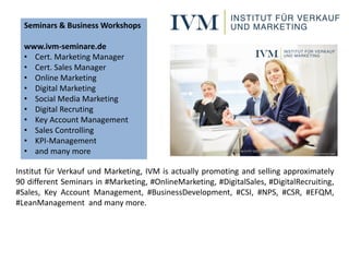 Institut für Verkauf und Marketing, IVM is actually promoting and selling approximately
90 different Seminars in #Marketing, #OnlineMarketing, #DigitalSales, #DigitalRecruiting,
#Sales, Key Account Management, #BusinessDevelopment, #CSI, #NPS, #CSR, #EFQM,
#LeanManagement and many more.
Seminars & Business Workshops
www.ivm-seminare.de
• Cert. Marketing Manager
• Cert. Sales Manager
• Online Marketing
• Digital Marketing
• Social Media Marketing
• Digital Recruting
• Key Account Management
• Sales Controlling
• KPI-Management
• and many more