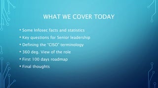 WHAT WE COVER TODAY
• Some Infosec facts and statistics
• Key questions for Senior leadership
• Defining the “CISO” terminology
• 360 deg. View of the role
• First 100 days roadmap
• Final thoughts
 