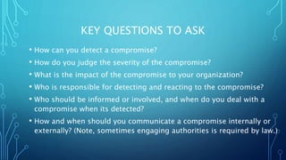 KEY QUESTIONS TO ASK
• How can you detect a compromise?
• How do you judge the severity of the compromise?
• What is the impact of the compromise to your organization?
• Who is responsible for detecting and reacting to the compromise?
• Who should be informed or involved, and when do you deal with a
compromise when its detected?
• How and when should you communicate a compromise internally or
externally? (Note, sometimes engaging authorities is required by law.)
 