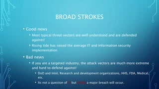 BROAD STROKES
• Good news
• Most typical threat vectors are well understood and are defended
against!
• Rising tide has raised the average IT and information security
implementation
• Bad news
• If you are a targeted industry, the attack vectors are much more extreme
and hard to defend against!
• DoD and Intel, Research and development organizations, HHS, FDA, Medical,
etc.
• Its not a question of IF but WHEN a major breach will occur.
 