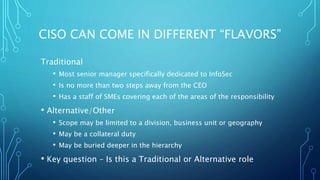CISO CAN COME IN DIFFERENT “FLAVORS”
Traditional
• Most senior manager specifically dedicated to InfoSec
• Is no more than two steps away from the CEO
• Has a staff of SMEs covering each of the areas of the responsibility
• Alternative/Other
• Scope may be limited to a division, business unit or geography
• May be a collateral duty
• May be buried deeper in the hierarchy
• Key question – Is this a Traditional or Alternative role
 