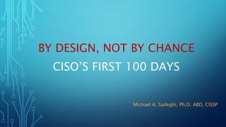 BY DESIGN, NOT BY CHANCE
CISO’S FIRST 100 DAYS
Michael A. Sadeghi, Ph.D. ABD, CISSP
 