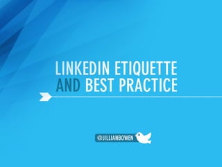 Are you getting the most from LinkedIn? You may already have a profile, but are you making your connections count? Use these etiquette and best practice tips so you can really make the most of the professional network that brings together more than 313 million 
professionals from across the globe. 
LinkedIn Etiquette and Best Practice 
@JillianBowen 
Jillian Bowen 
Keep it real 
Personalise your connection requests with a short note that provides the context of why you want to connect, particularly if you’ve never met before. Be careful when you send requests via apps or mobile as you may not get the option to add a message. 
Show you care 
After you connect with someone, send a follow up message. It doesn’t matter who sent the original request, if you acknowledge the connection, it deepens the potential. 
No spam 
When you post or send InMail always ask yourself first if you are offering a genuine benefit to the recipient. If it’s all about you, think of a way to improve the content so you both get something out of it. And never export connections to other databases outside LinkedIn. 
Don’t double dip 
It’s tempting to cross promote, but promoting your other social media platforms to your LinkedIn connections is rarely a good idea. 
Be discrete 
If someone views your profile on LinkedIn, don’t mention it. Take it as a compliment and move on. And never ask them WHY they looked at your profile. 
Don’t leave me hanging 
Unless someone it is from someone you don’t know, try and respond to InMail messages within 1-2 days. 
Blah blah blah 
Nobody likes a prolific poster. You know what I mean! Post once or twice a day with useful information or you run the risk of being hidden from news feeds or worse, losing connections. 
Nothing personal, but… 
Your personal life belongs on Facebook. Save us the details on LinkedIn and keep things professional. 
No lurking allowed 
It may seem easy to follow everyone else’s posts, but you get out of LinkedIn what you put into it, so make an effort and join the conversation. 
Protect privacy 
When you send an InMail message to more than one recipient, uncheck the box at the bottom of the message that says ‘allow recipients to see each other’s names and email addresses’. Make sure you contacts are also only visible to connections on your profile. 
Do I know you? 
Recommendations are great, but asking a stranger for one is just, well a bit wrong. Ask managers, lecturers or colleagues who know you well, and never nag. Better still, let them know when you first ask that if they are too busy, you totally understand. 
Nurture your network 
If you want your relationships to grow, put a bit of effort in. Download the connected app for iPhone and say congratulations whenever something important happens. 
If you are attending CPA Congress in Melbourne, you can learn more about LinkedIn from Content and Social Media specialist Jillian Bowen in the below sessions: 
Tuesday 14 October 
Networking Luncheon 
Crown Events & Conferences 
Palladium, Level 1, 8 Whiteman Street, Southbank 
12:10pm – 1:30pm 
Wednesday 15 October 
Leveraging the power of LinkedIn – session 
Crown Events & Conferences 
Palladium, Level 1, 8 Whiteman Street, Southbank 
2:00pm – 2:50pm 
@JillianBowen 
 