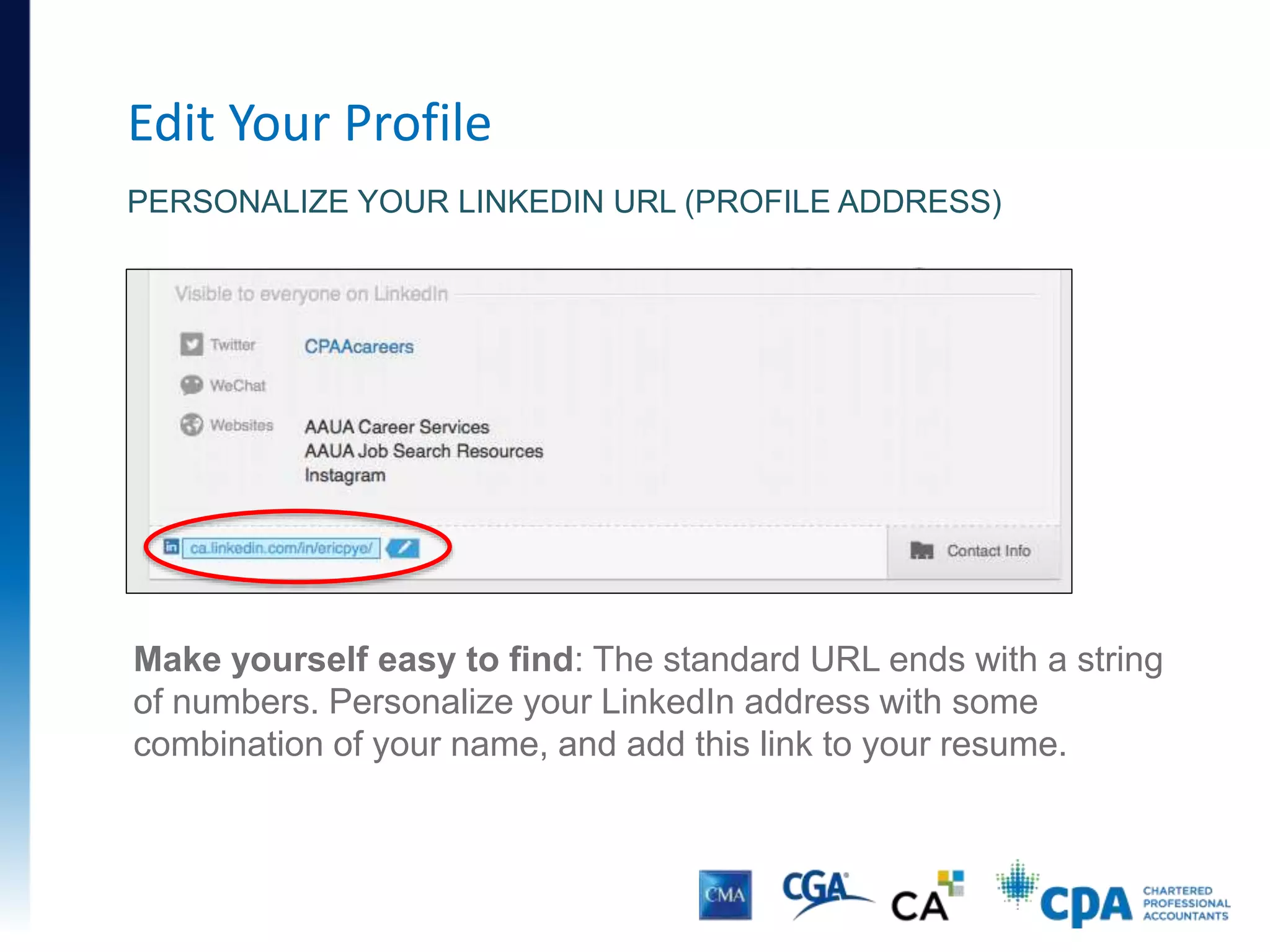 Edit Your Profile
PERSONALIZE YOUR LINKEDIN URL (PROFILE ADDRESS)
Make yourself easy to find: The standard URL ends with a string
of numbers. Personalize your LinkedIn address with some
combination of your name, and add this link to your resume.
 