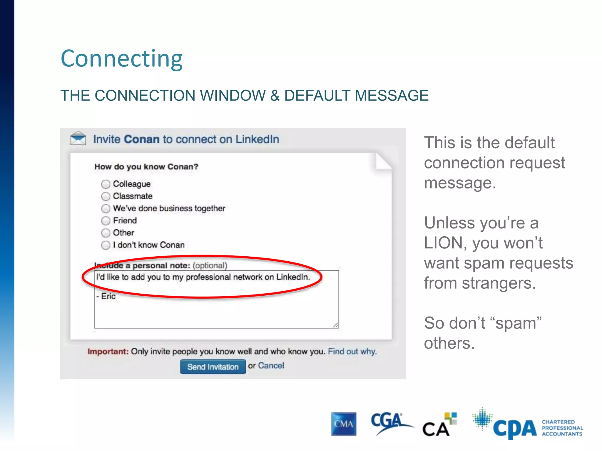 Connecting
• Connect with past colleagues, classmates and teachers
• Connect after a networking meeting or course
• Connecting has several advantages:
• Access to your contact’s network
• Updates on your home page
• Endorsements and recommendations
• Up-to-date contact details
 