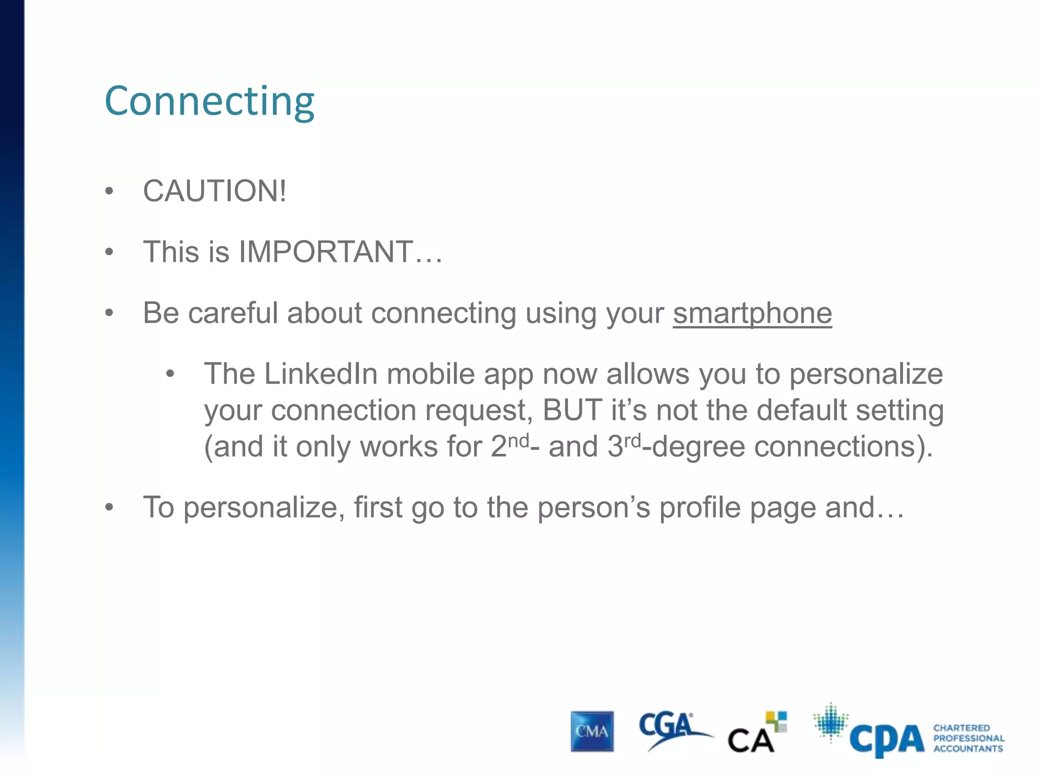 Connecting
CONNECT OR FOLLOW FROM YOUR CONTACT’S PROFILE PAGE
How you’ll connect: Follow influencers without connecting (you
receive updates on your home page). Connect with those you
wish to maintain 2-way communication.
 