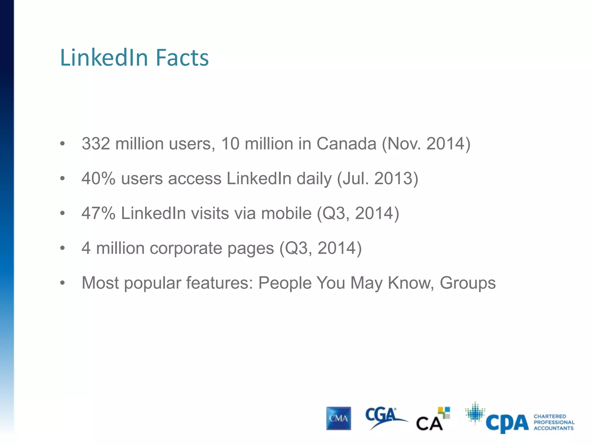 • 332 million users, 10 million in Canada (Nov. 2014)
• 40% users access LinkedIn daily (Jul. 2013)
• 47% LinkedIn visits via mobile (Q3, 2014)
• 4 million corporate pages (Q3, 2014)
• Most popular features: People You May Know, Groups
LinkedIn Facts
 