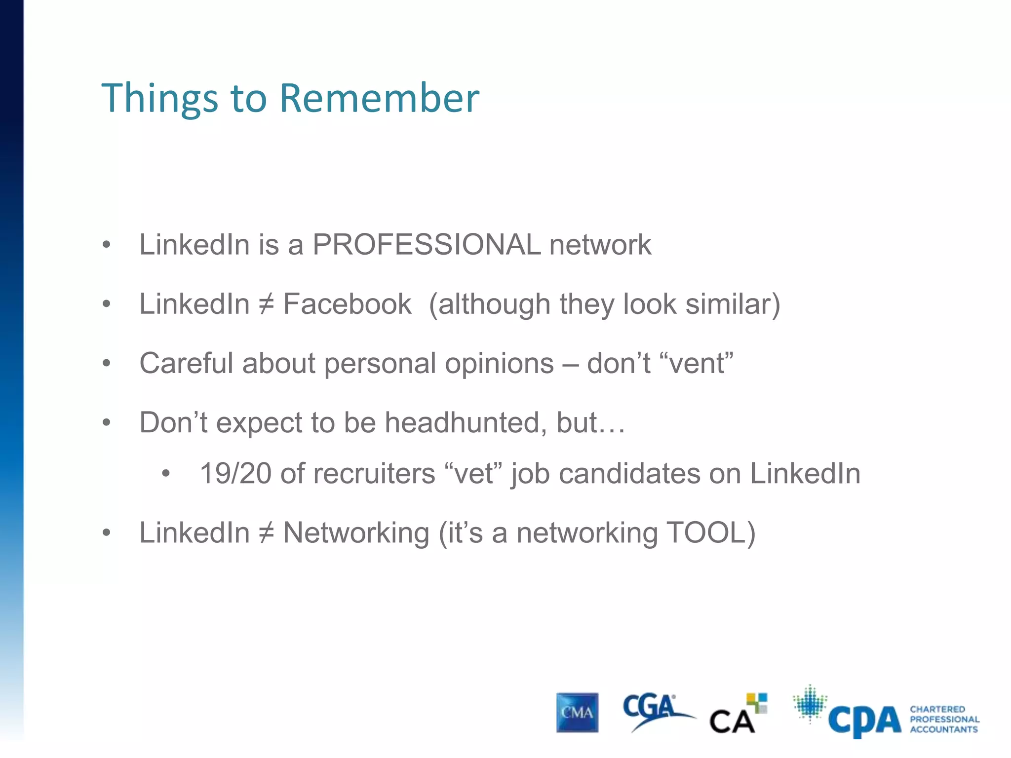 • LinkedIn is a PROFESSIONAL network
• LinkedIn ≠ Facebook (although they look similar)
• Careful about personal opinions – don’t “vent”
• Don’t expect to be headhunted, but…
• 19/20 of recruiters “vet” job candidates on LinkedIn
• LinkedIn ≠ Networking (it’s a networking TOOL)
Things to Remember
 