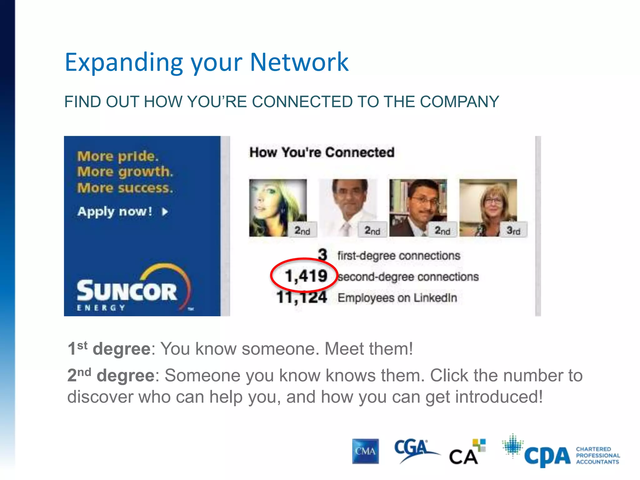Expanding your Network
• You need to meet and impress the people who influence
recruiting decisions
• LinkedIn can help:
• Find out who works in roles that interest you
• Learn how you’re connected to those people
• Leverage your contacts by asking for introductions
• Use coffee meetings to learn more about the organization
and department, and the best way to get hired
 