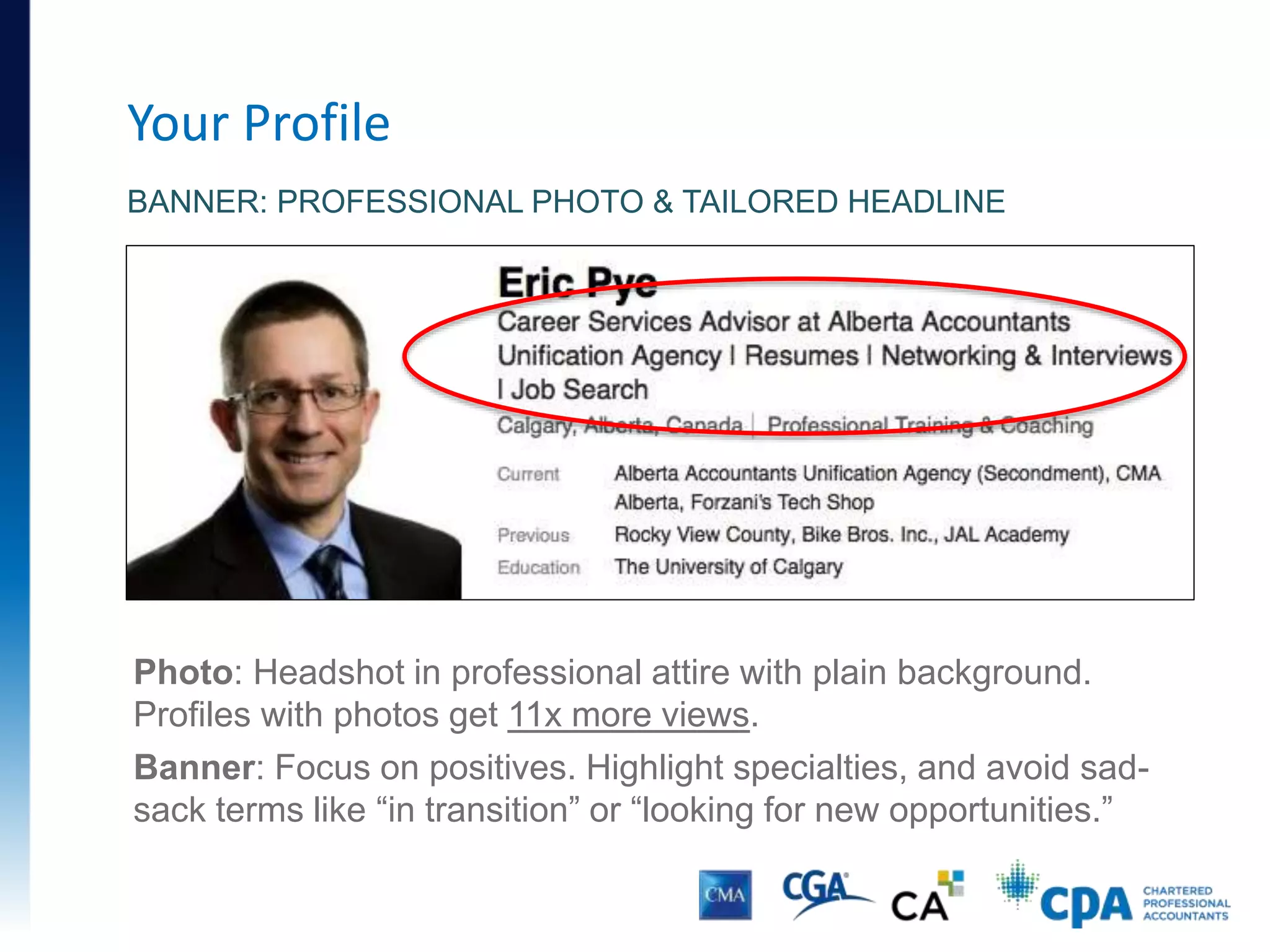 Your Profile
BANNER: PROFESSIONAL PHOTO & TAILORED HEADLINE
Photo: Headshot in professional attire with plain background.
Profiles with photos get 11x more views.
Banner: Focus on positives. Highlight specialties, and avoid sad-
sack terms like “in transition” or “looking for new opportunities.”
 