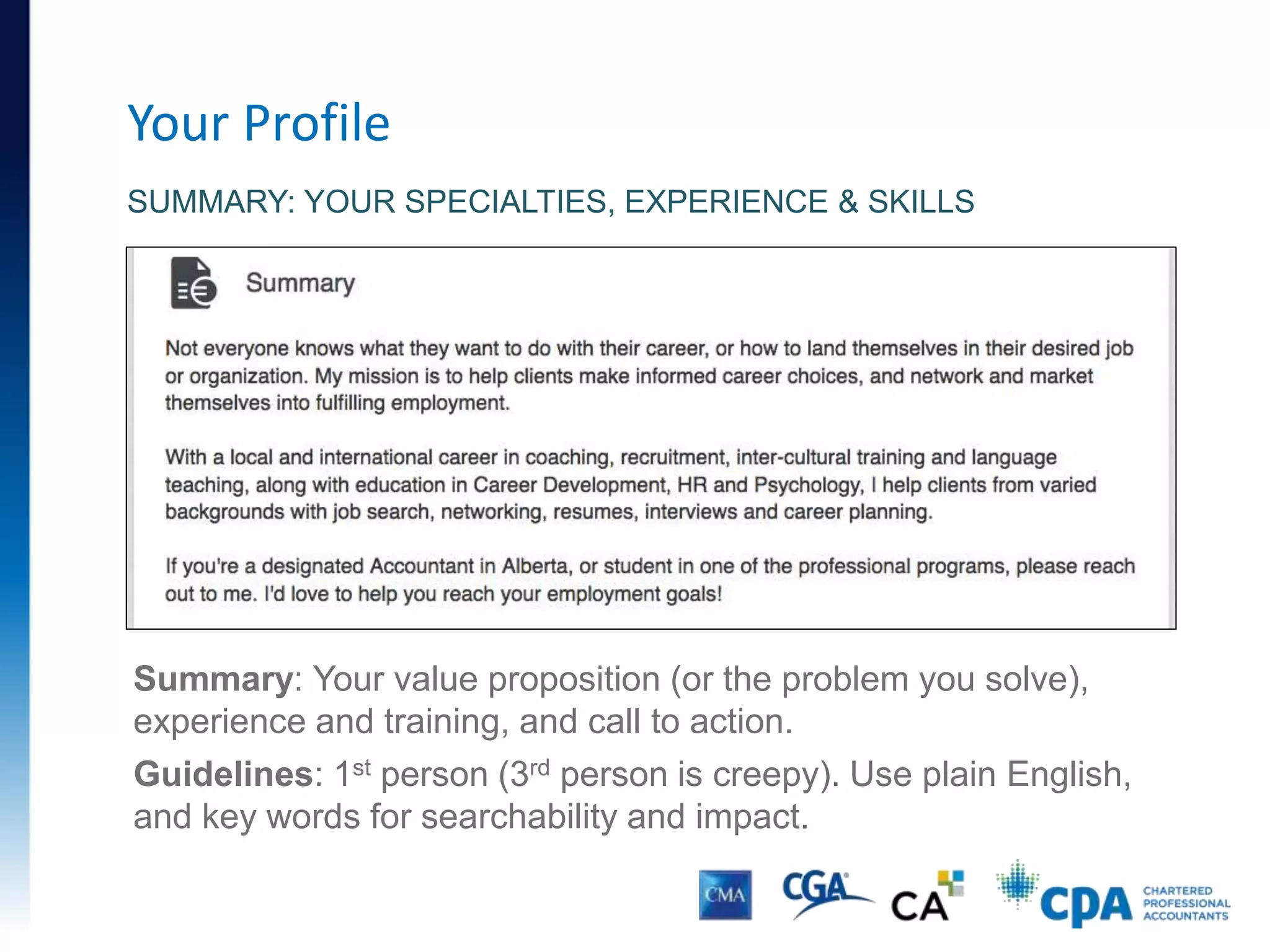 Your Profile
SUMMARY: YOUR SPECIALTIES, EXPERIENCE & SKILLS
Summary: Your value proposition (or the problem you solve),
experience and training, and call to action.
Guidelines: 1st person (3rd person is creepy). Use plain English,
and key words for searchability and impact.
 