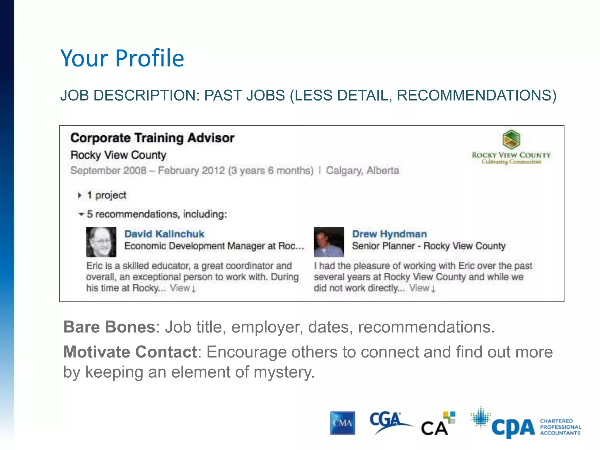 Your Profile
JOB DESCRIPTION: PAST JOBS (LESS DETAIL, RECOMMENDATIONS)
Bare Bones: Job title, employer, dates, recommendations.
Motivate Contact: Encourage others to connect and find out more
by keeping an element of mystery.
 