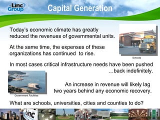 Capital Generation Today’s economic climate has greatly  reduced the revenues of governmental units. At the same time, the expenses of these  organizations has continued  to rise. In most cases critical infrastructure needs have been pushed …back indefinitely. What are schools, universities, cities and counties to do? An increase in revenue will likely lag  two years behind any economic recovery. Schools Government Facilities 