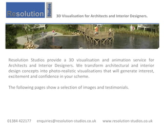 3D Visualisation for Architects and Interior Designers. Resolution Studios provide a 3D visualisation and animation service for Architects and Interior Designers. We transform architectural and interior design concepts into photo-realistic visualisations that will generate interest, excitement and confidence in your scheme.  The following pages show a selection of images and testimonials. 01384 422177  enquiries@resolution-studios.co.uk  www.resolution-studios.co.uk 