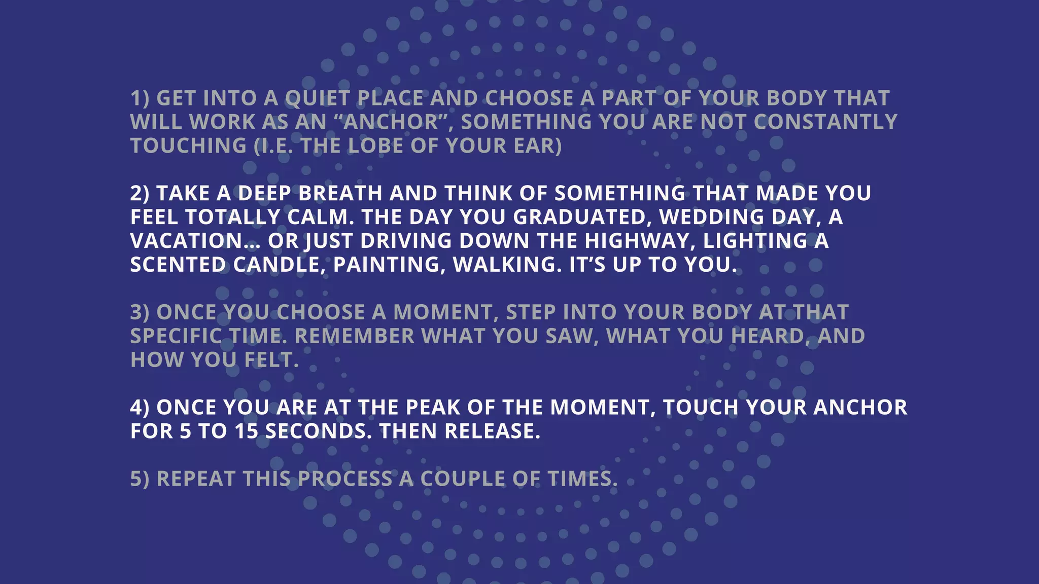 1) GET INTO A QUIET PLACE AND CHOOSE A PART OF YOUR BODY THAT
WILL WORK AS AN “ANCHOR”, SOMETHING YOU ARE NOT CONSTANTLY
TOUCHING (I.E. THE LOBE OF YOUR EAR)
2) TAKE A DEEP BREATH AND THINK OF SOMETHING THAT MADE YOU
FEEL TOTALLY CALM. THE DAY YOU GRADUATED, WEDDING DAY, A
VACATION… OR JUST DRIVING DOWN THE HIGHWAY, LIGHTING A
SCENTED CANDLE, PAINTING, WALKING. IT’S UP TO YOU.
3) ONCE YOU CHOOSE A MOMENT, STEP INTO YOUR BODY AT THAT
SPECIFIC TIME. REMEMBER WHAT YOU SAW, WHAT YOU HEARD, AND
HOW YOU FELT.
4) ONCE YOU ARE AT THE PEAK OF THE MOMENT, TOUCH YOUR ANCHOR
FOR 5 TO 15 SECONDS. THEN RELEASE.
5) REPEAT THIS PROCESS A COUPLE OF TIMES.