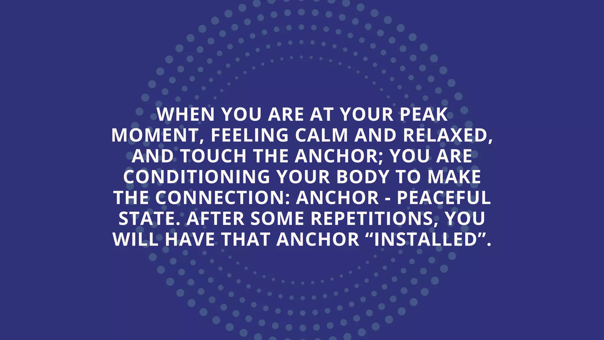 WHEN YOU ARE AT YOUR PEAK
MOMENT, FEELING CALM AND RELAXED,
AND TOUCH THE ANCHOR; YOU ARE
CONDITIONING YOUR BODY TO MAKE
THE CONNECTION: ANCHOR - PEACEFUL
STATE. AFTER SOME REPETITIONS, YOU
WILL HAVE THAT ANCHOR “INSTALLED”.