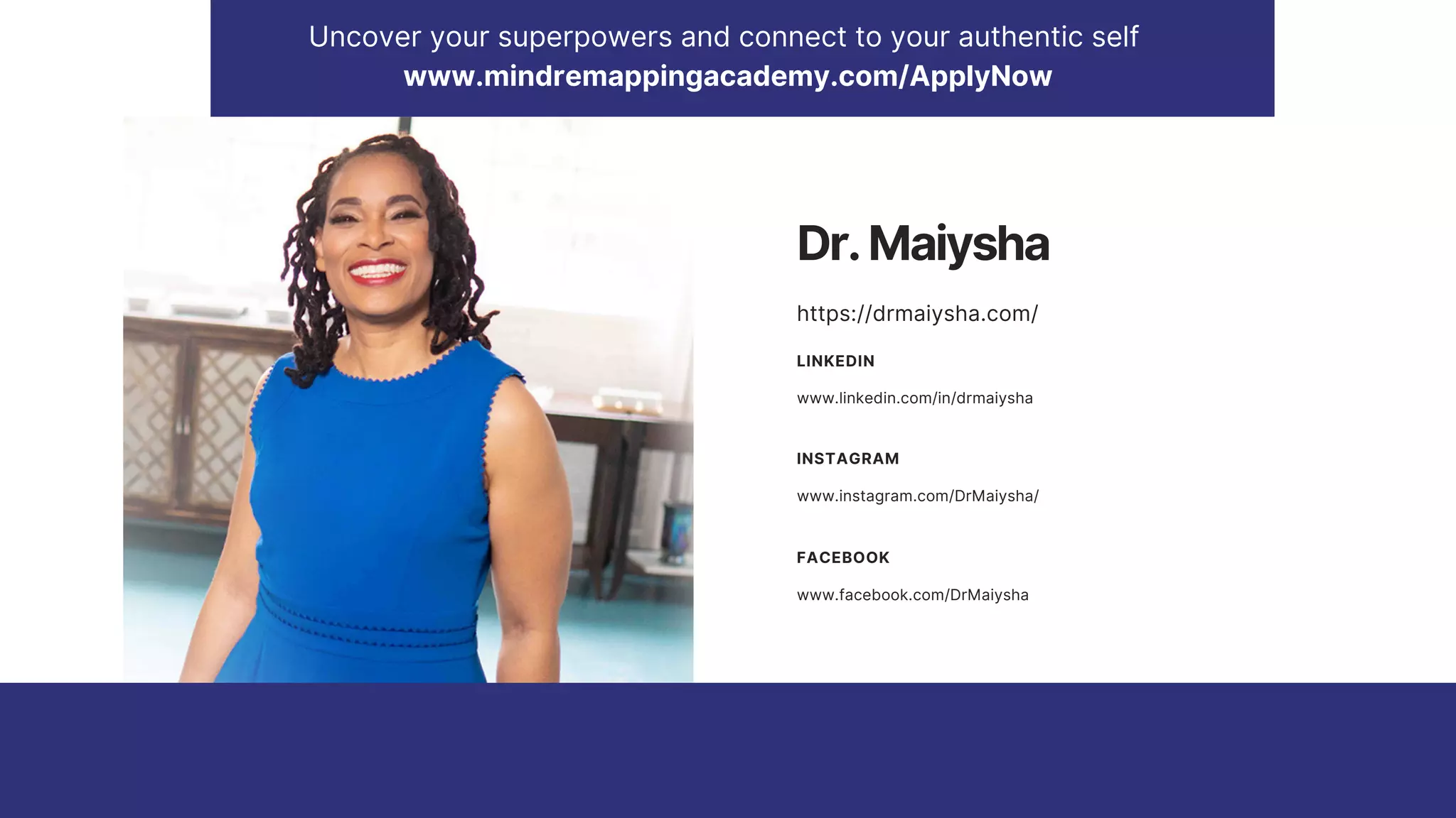 Uncover your superpowers and connect to your authentic self
www.mindremappingacademy.com/ApplyNow
www.linkedin.com/in/drmaiysha
LINKEDIN
www.instagram.com/DrMaiysha/
INSTAGRAM
www.facebook.com/DrMaiysha
FACEBOOK
Dr.Maiysha
https://drmaiysha.com/