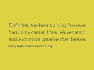 Definitely the best training I’ve ever
had in my career. I feel rejuvenated
and a lot more creative than before.
Kirsty Taylor, Senior Creative, Sky
