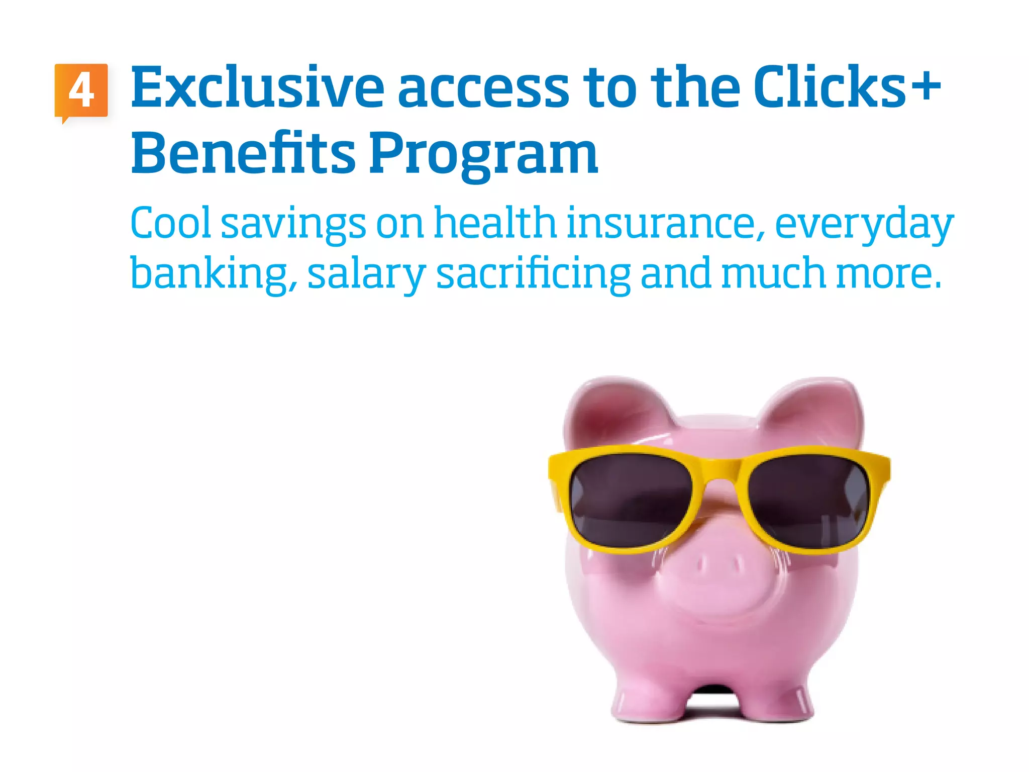 Exclusive access to the Clicks+
Benefits Program
Cool savings on health insurance, everyday
banking, salary sacrificing and much more.
4
 