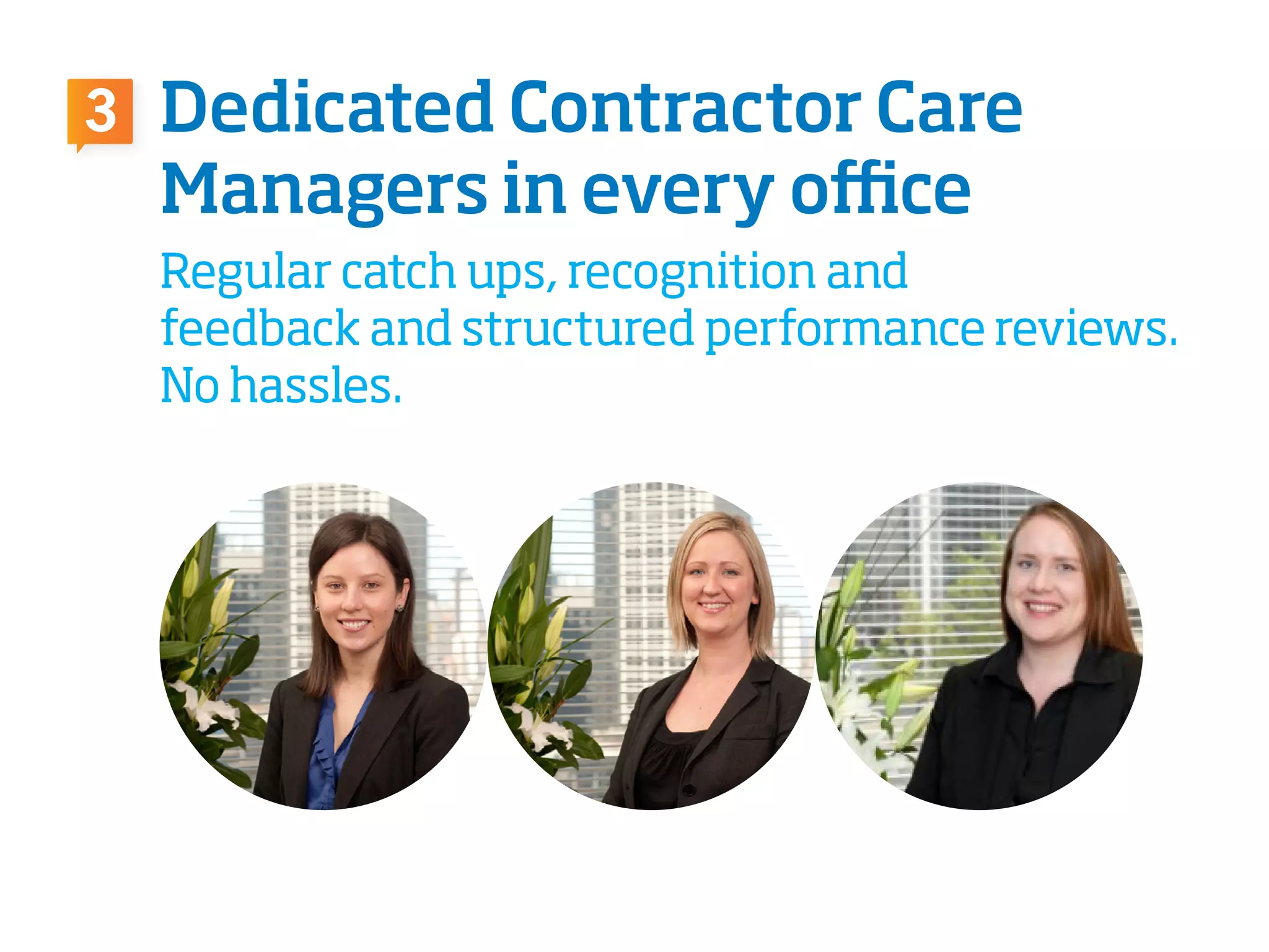 Dedicated Contractor Care
Managers in every office
Regular catch ups, recognition and
feedback and structured performance reviews.
No hassles.
3
 