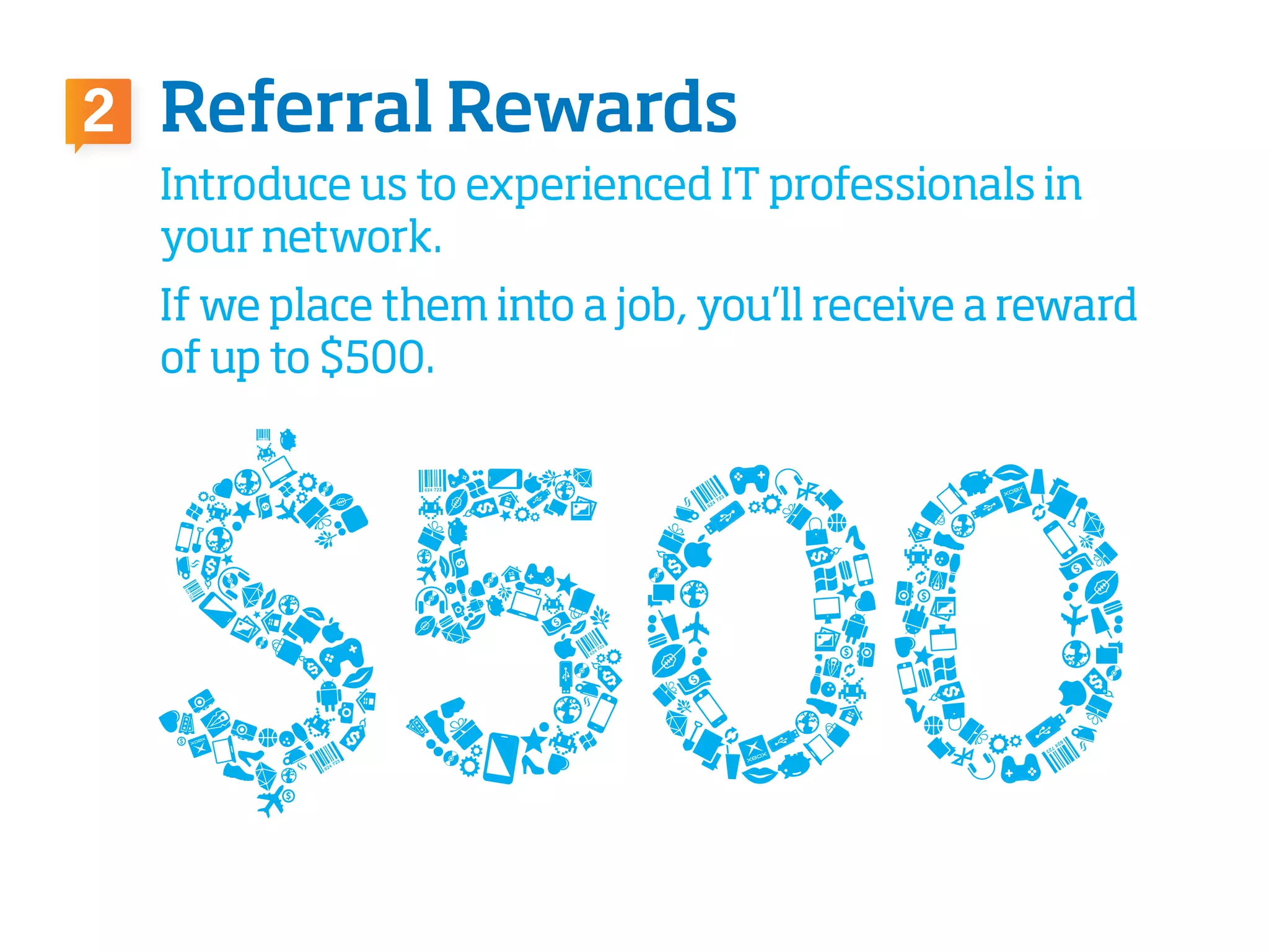 Referral Rewards2
Introduce us to experienced IT professionals in
your network.
If we place them into a job, you’ll receive a reward
of up to $500.
 