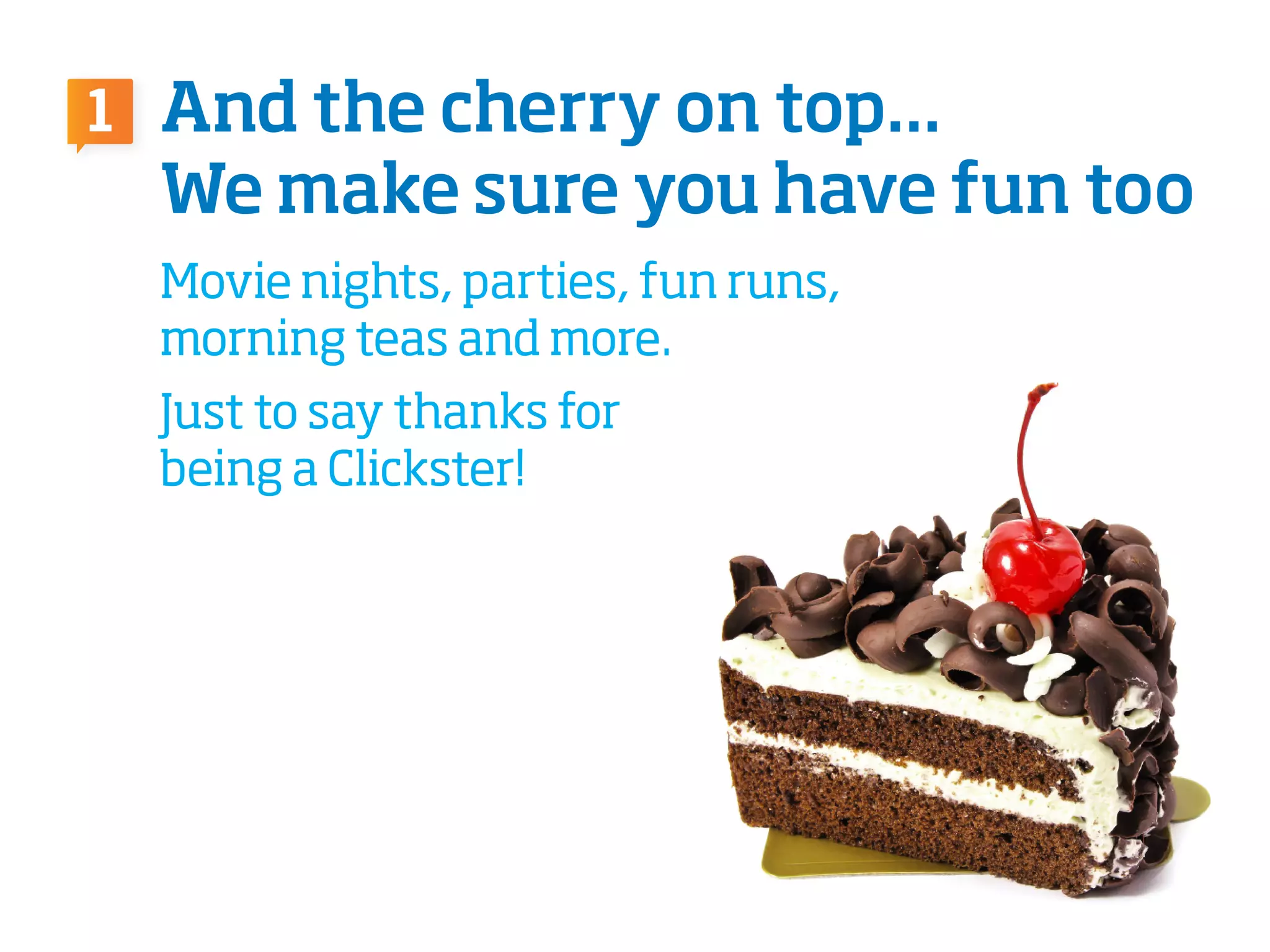 And the cherry on top...
We make sure you have fun too
Movie nights, parties, fun runs,
morning teas and more.
Just to say thanks for
being a Clickster!
1
 