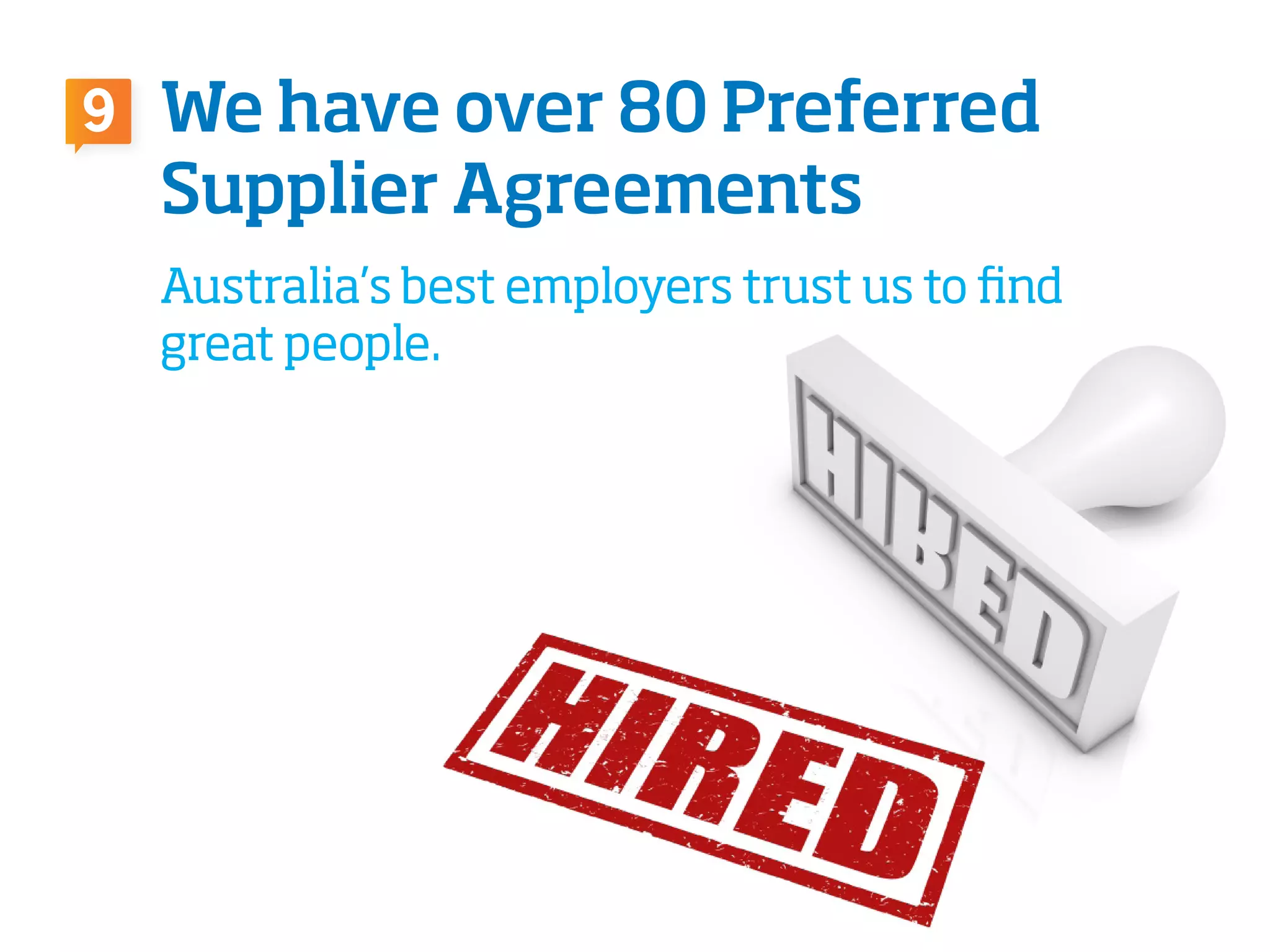 We have over 80 Preferred
Supplier Agreements
Australia’s best employers trust us to find
great people.
9
 