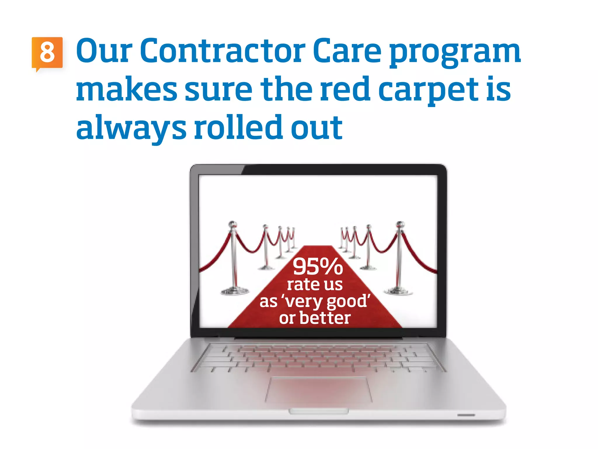rate us
as ‘very good’
or better
Our Contractor Care program
makes sure the red carpet is
always rolled out
95%
8
 