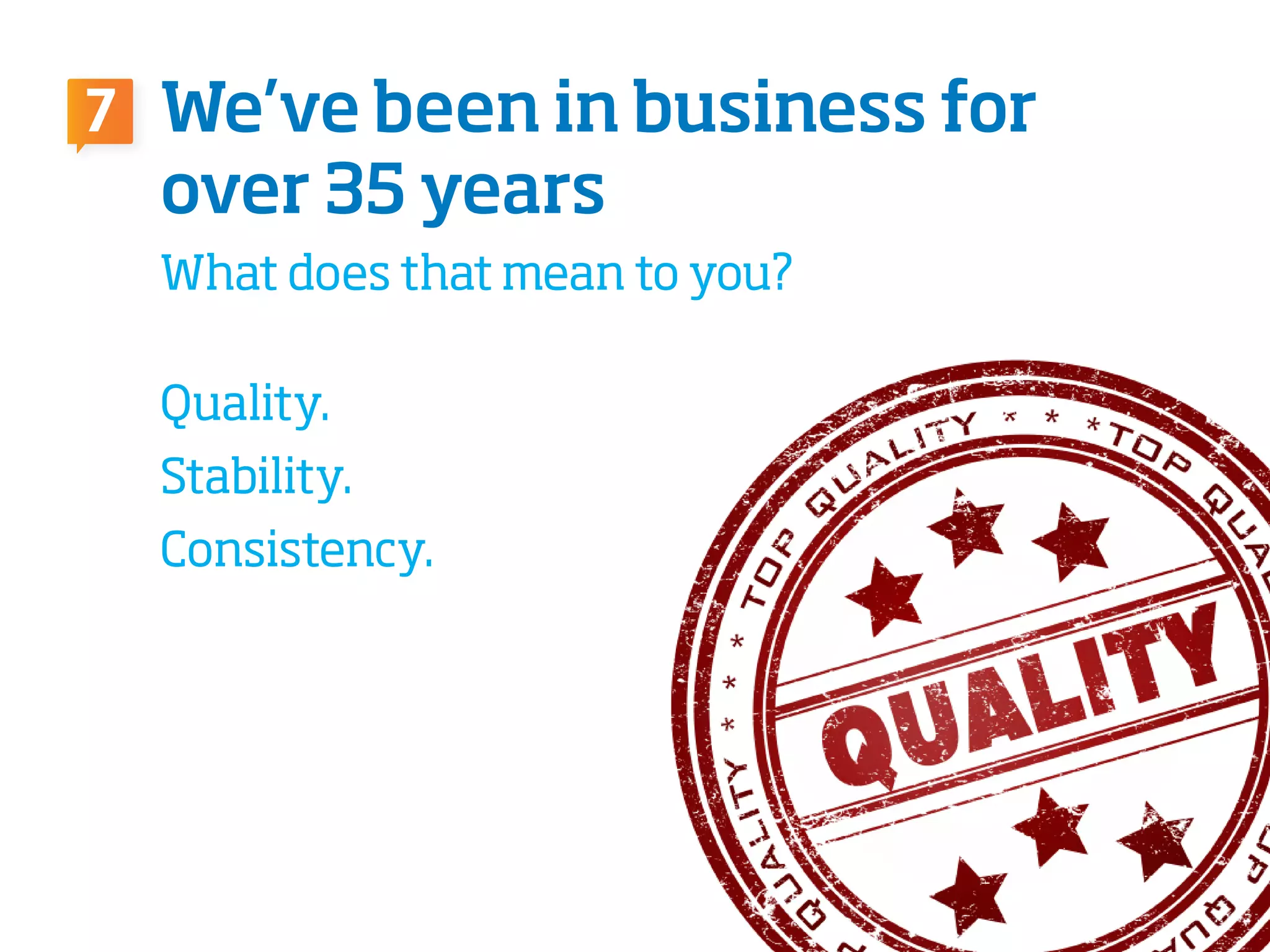 What does that mean to you?
Quality.
Stability.
Consistency.
We’ve been in business for
over 35 years
7
 