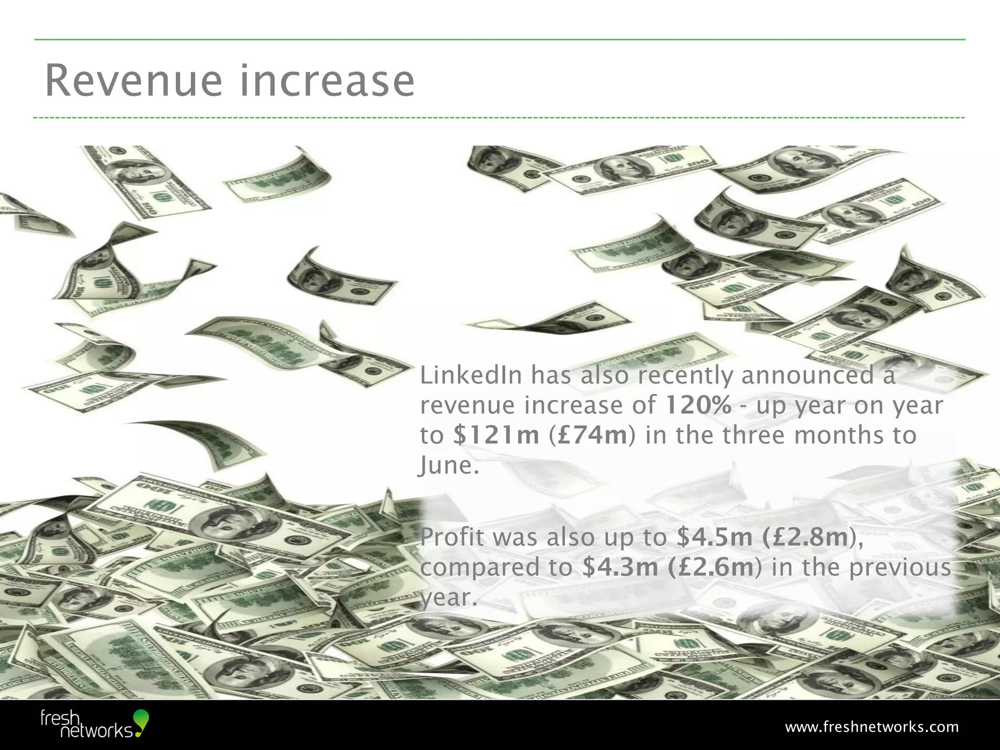 Revenue increase




                   LinkedIn has also recently announced a
                   revenue increase of 120% - up year on year
                   to $121m (£74m) in the three months to
                   June.

                   Profit was also up to $4.5m (£2.8m),
                   compared to $4.3m (£2.6m) in the previous
                   year.


                                                                        10


                                                www.freshnetworks.com
 