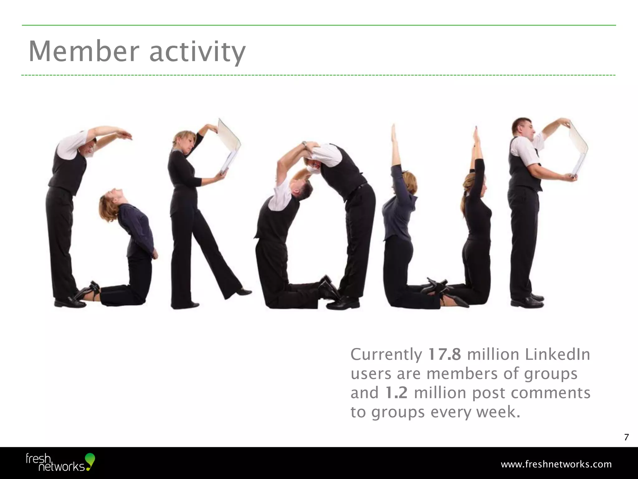 Member activity




                  Currently 17.8 million LinkedIn
                  users are members of groups
                  and 1.2 million post comments
                  to groups every week.
                                                             7


                                     www.freshnetworks.com
 
