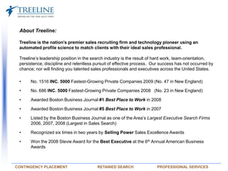 About Treeline:   Treeline is the nation’s premier sales recruiting firm and technology pioneer using an automated profile science to match clients with their ideal sales professional. Treeline’s leadership position in the search industry is the result of hard work, team-orientation, persistence, discipline and relentless pursuit of effective process.  Our success has not occurred by chance; nor will finding you talented sales professionals and executives across the United States.   ,[object Object]