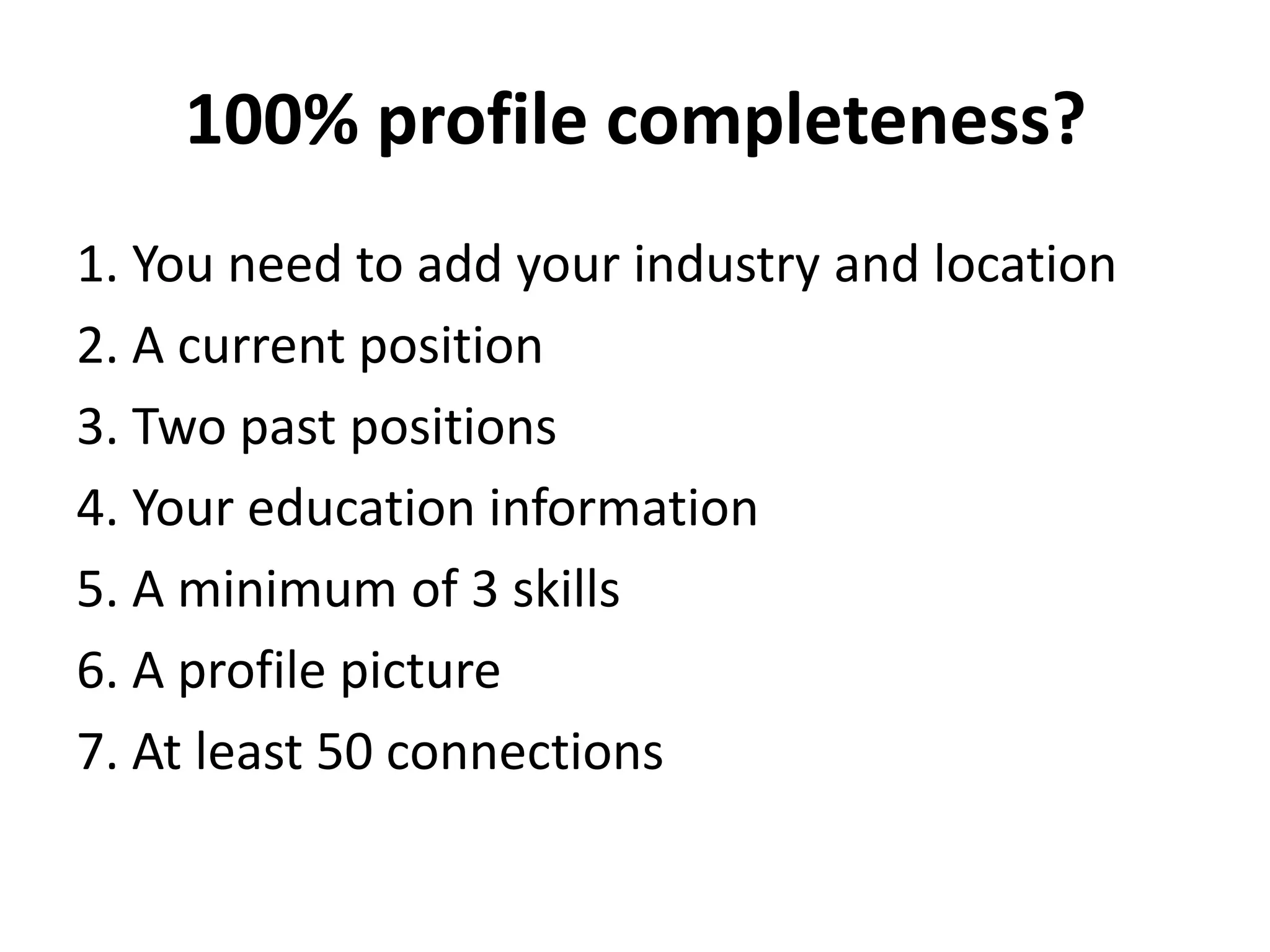 100% profile completeness?
1. You need to add your industry and location
2. A current position
3. Two past positions
4. Your education information
5. A minimum of 3 skills
6. A profile picture
7. At least 50 connections

 