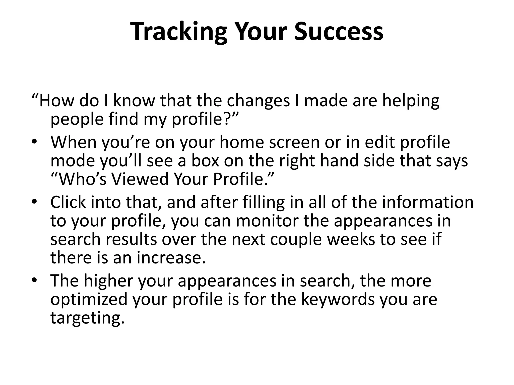 Tracking Your Success
“How do I know that the changes I made are helping
people find my profile?”
• When you’re on your home screen or in edit profile
mode you’ll see a box on the right hand side that says
“Who’s Viewed Your Profile.”
• Click into that, and after filling in all of the information
to your profile, you can monitor the appearances in
search results over the next couple weeks to see if
there is an increase.
• The higher your appearances in search, the more
optimized your profile is for the keywords you are
targeting.

 