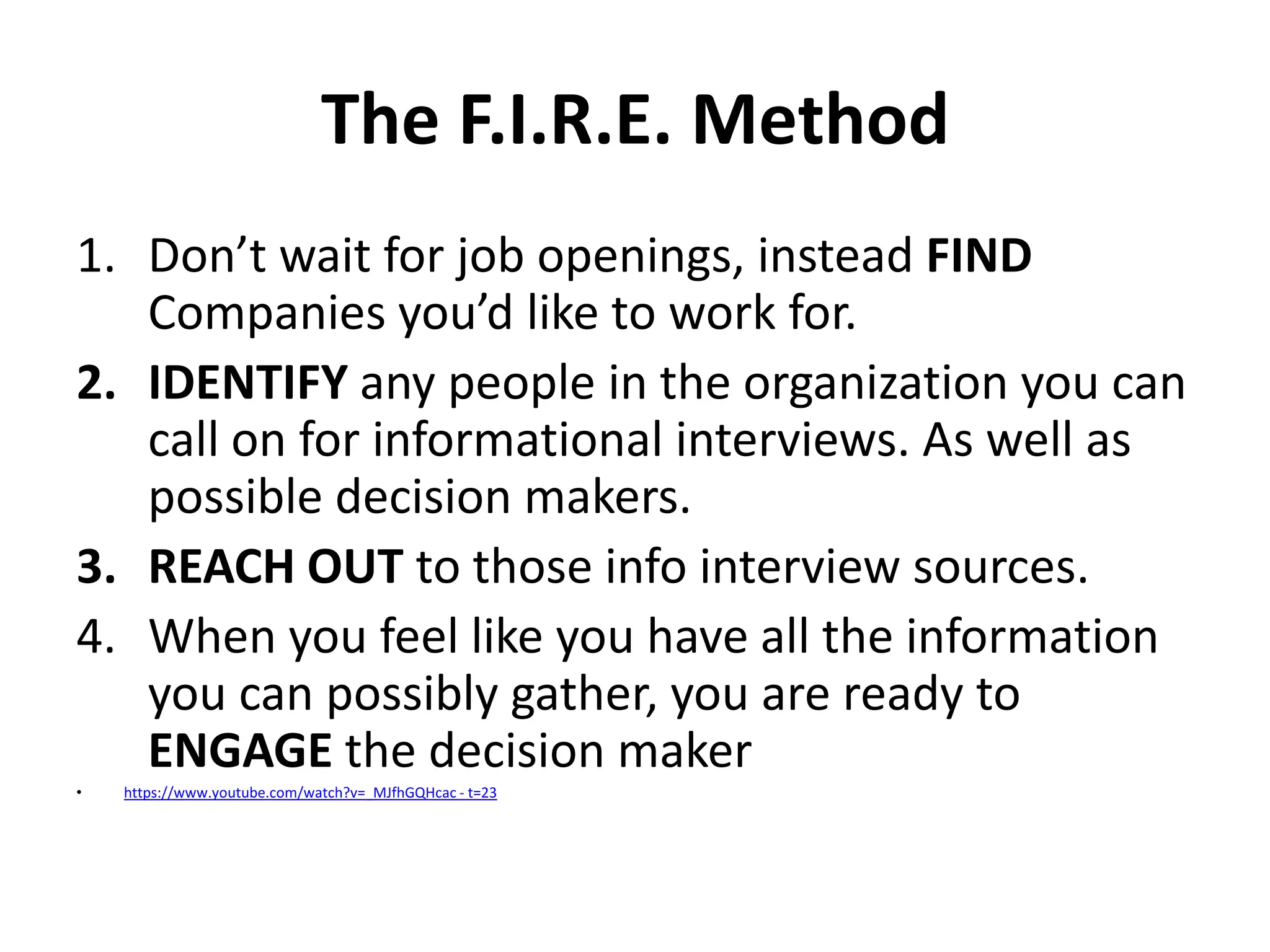The F.I.R.E. Method
1. Don’t wait for job openings, instead FIND
Companies you’d like to work for.
2. IDENTIFY any people in the organization you can
call on for informational interviews. As well as
possible decision makers.
3. REACH OUT to those info interview sources.
4. When you feel like you have all the information
you can possibly gather, you are ready to
ENGAGE the decision maker
•

https://www.youtube.com/watch?v=_MJfhGQHcac - t=23

 