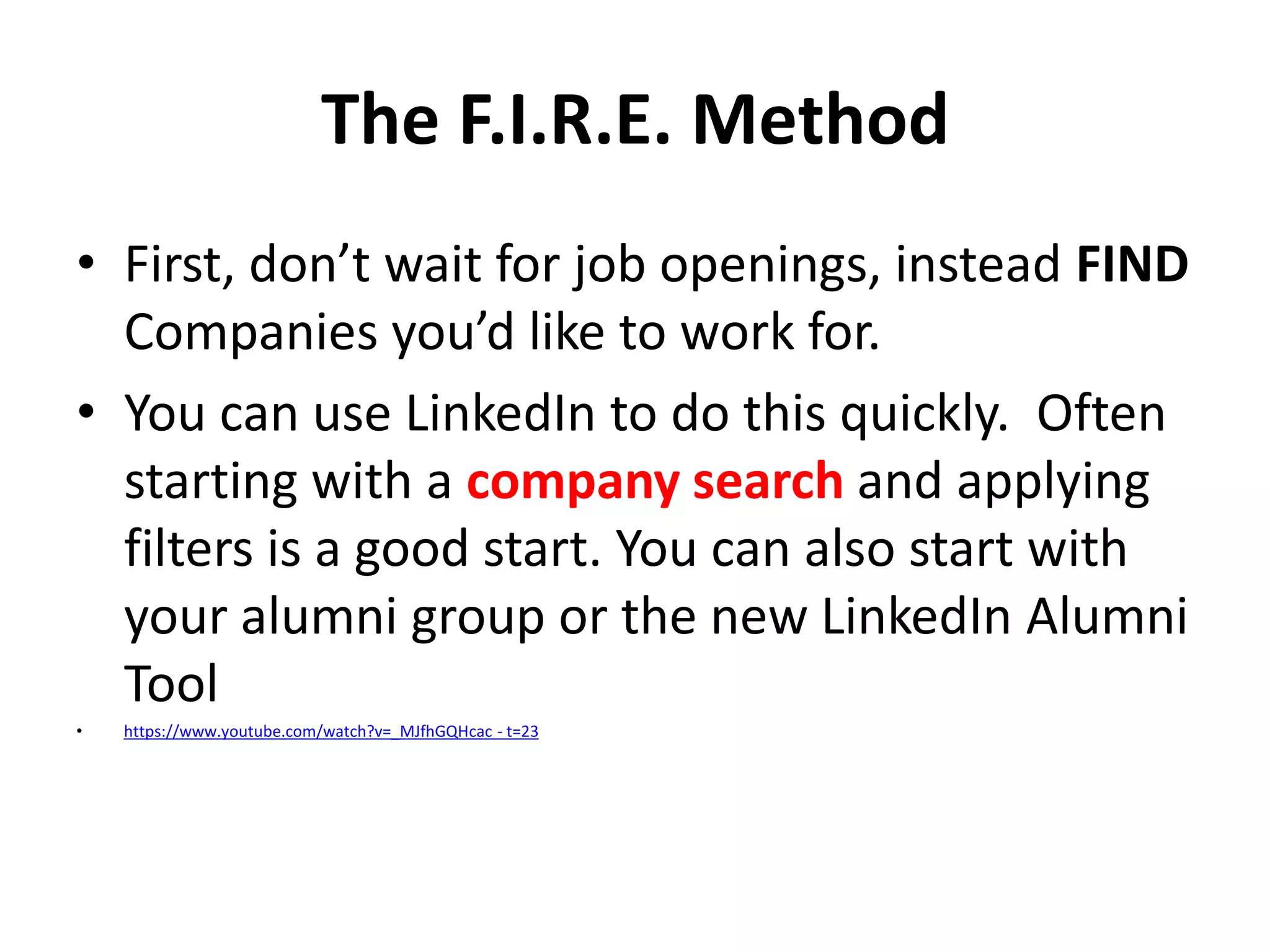 The F.I.R.E. Method
• First, don’t wait for job openings, instead FIND
Companies you’d like to work for.
• You can use LinkedIn to do this quickly. Often
starting with a company search and applying
filters is a good start. You can also start with
your alumni group or the new LinkedIn Alumni
Tool
•

https://www.youtube.com/watch?v=_MJfhGQHcac - t=23

 