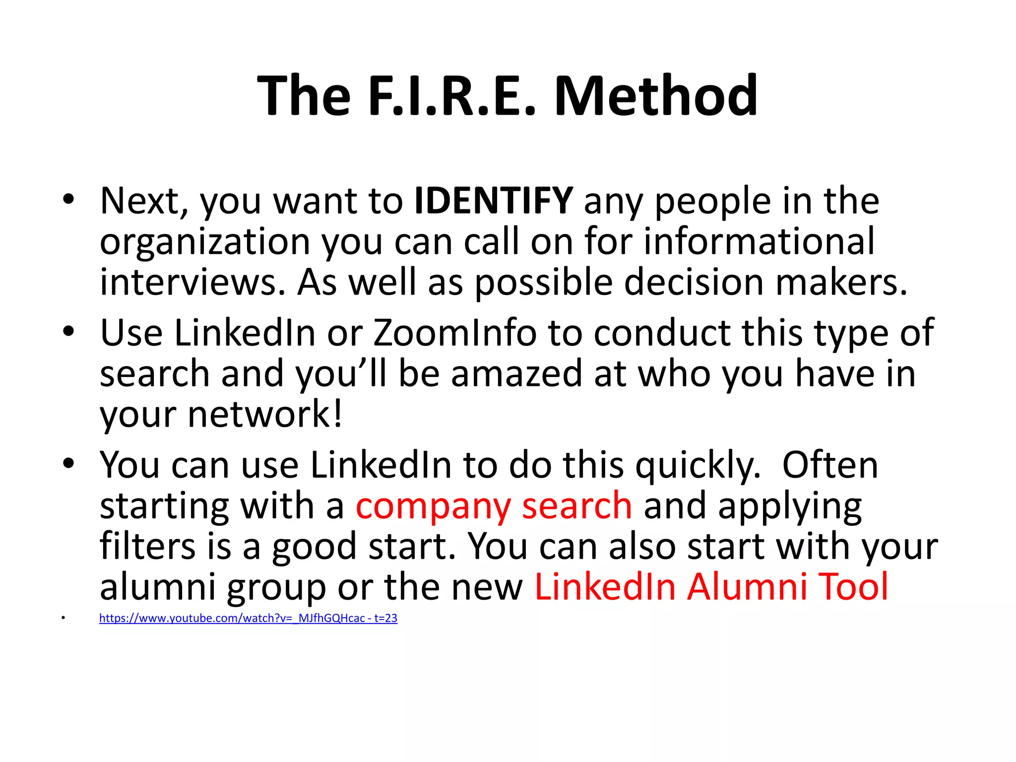 The F.I.R.E. Method
• Next, you want to IDENTIFY any people in the
organization you can call on for informational
interviews. As well as possible decision makers.
• Use LinkedIn or ZoomInfo to conduct this type of
search and you’ll be amazed at who you have in
your network!
• You can use LinkedIn to do this quickly. Often
starting with a company search and applying
filters is a good start. You can also start with your
alumni group or the new LinkedIn Alumni Tool
•

https://www.youtube.com/watch?v=_MJfhGQHcac - t=23

 