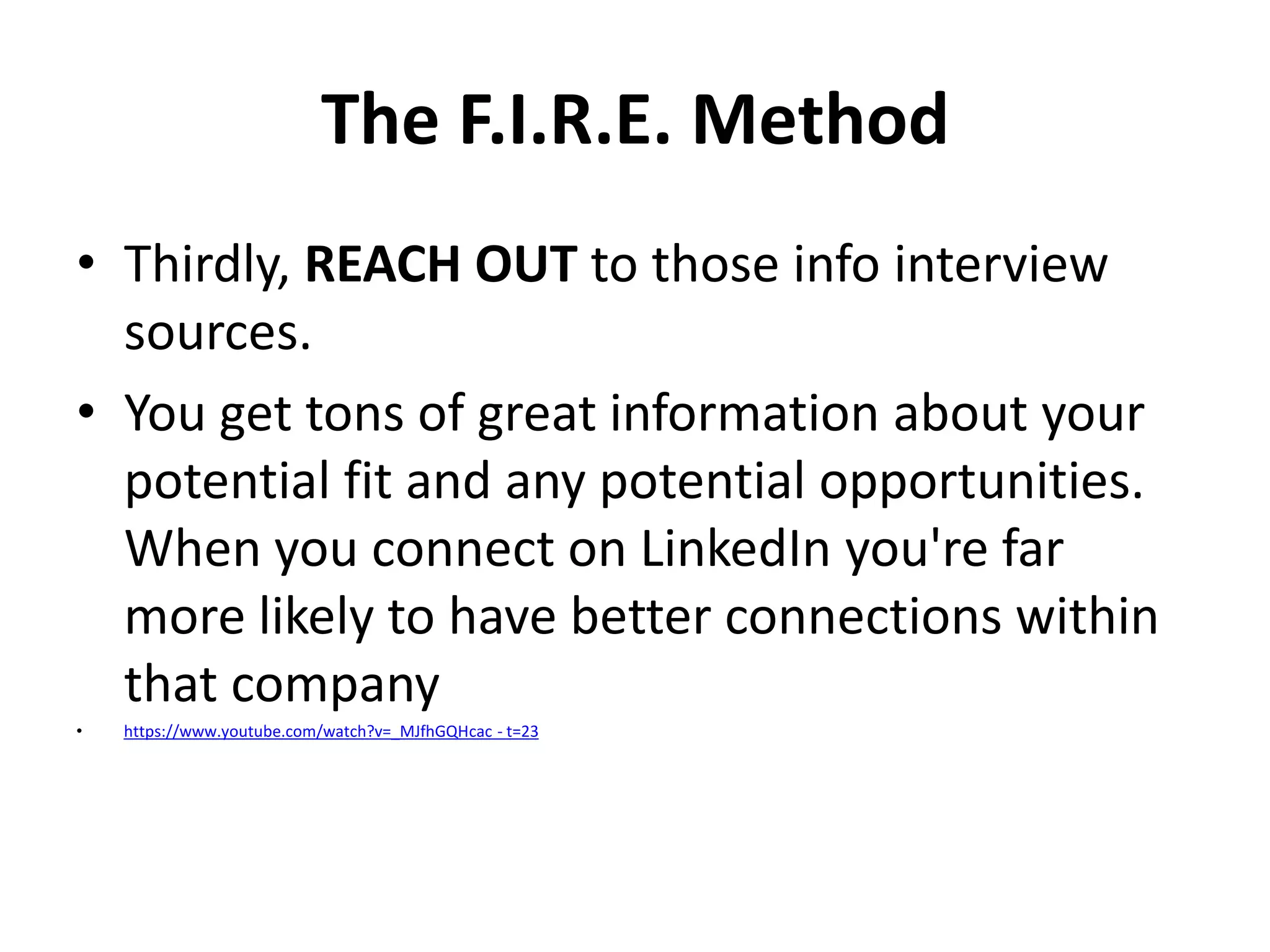 The F.I.R.E. Method
• Thirdly, REACH OUT to those info interview
sources.
• You get tons of great information about your
potential fit and any potential opportunities.
When you connect on LinkedIn you're far
more likely to have better connections within
that company
•

https://www.youtube.com/watch?v=_MJfhGQHcac - t=23

 